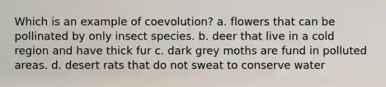 Which is an example of coevolution? a. flowers that can be pollinated by only insect species. b. deer that live in a cold region and have thick fur c. dark grey moths are fund in polluted areas. d. desert rats that do not sweat to conserve water