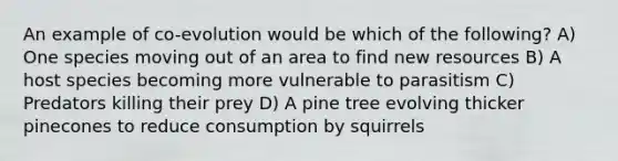 An example of co-evolution would be which of the following? A) One species moving out of an area to find new resources B) A host species becoming more vulnerable to parasitism C) Predators killing their prey D) A pine tree evolving thicker pinecones to reduce consumption by squirrels