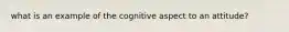 what is an example of the cognitive aspect to an attitude?