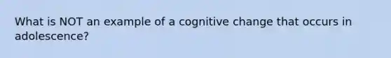 What is NOT an example of a cognitive change that occurs in adolescence?