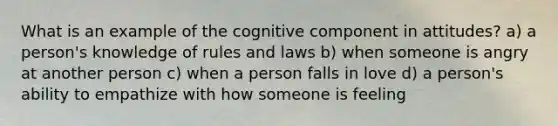 What is an example of the cognitive component in attitudes? a) a person's knowledge of rules and laws b) when someone is angry at another person c) when a person falls in love d) a person's ability to empathize with how someone is feeling