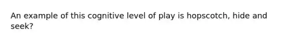An example of this cognitive level of play is hopscotch, hide and seek?