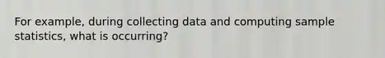 For example, during collecting data and computing sample statistics, what is occurring?