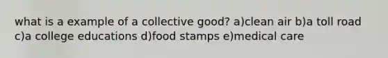 what is a example of a collective good? a)clean air b)a toll road c)a college educations d)food stamps e)medical care