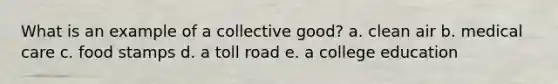 What is an example of a collective good? a. clean air b. medical care c. food stamps d. a toll road e. a college education