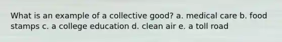 What is an example of a collective good? a. medical care b. food stamps c. a college education d. clean air e. a toll road