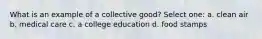 What is an example of a collective good? Select one: a. clean air b. medical care c. a college education d. food stamps