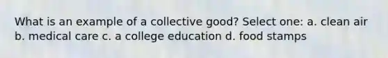 What is an example of a collective good? Select one: a. clean air b. medical care c. a college education d. food stamps