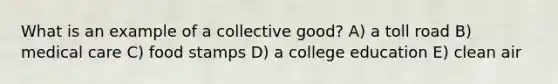 What is an example of a collective good? A) a toll road B) medical care C) food stamps D) a college education E) clean air