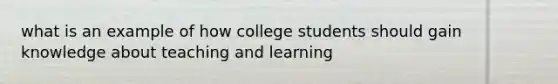 what is an example of how college students should gain knowledge about teaching and learning