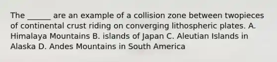 The ______ are an example of a collision zone between twopieces of continental crust riding on converging lithospheric plates. A. Himalaya Mountains B. islands of Japan C. Aleutian Islands in Alaska D. Andes Mountains in South America