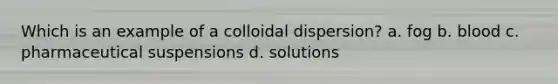 Which is an example of a colloidal dispersion? a. fog b. blood c. pharmaceutical suspensions d. solutions