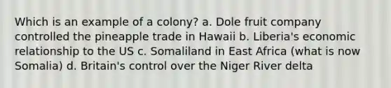 Which is an example of a colony? a. Dole fruit company controlled the pineapple trade in Hawaii b. Liberia's economic relationship to the US c. Somaliland in East Africa (what is now Somalia) d. Britain's control over the Niger River delta