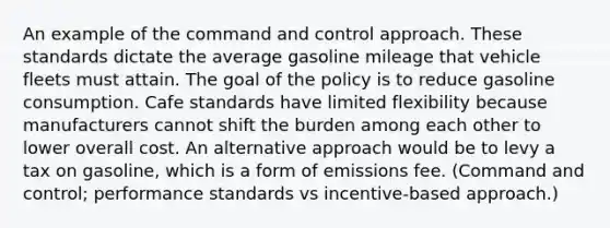 An example of the command and control approach. These standards dictate the average gasoline mileage that vehicle fleets must attain. The goal of the policy is to reduce gasoline consumption. Cafe standards have limited flexibility because manufacturers cannot shift the burden among each other to lower overall cost. An alternative approach would be to levy a tax on gasoline, which is a form of emissions fee. (Command and control; performance standards vs incentive-based approach.)