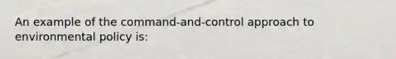 An example of the command-and-control approach to environmental policy is: