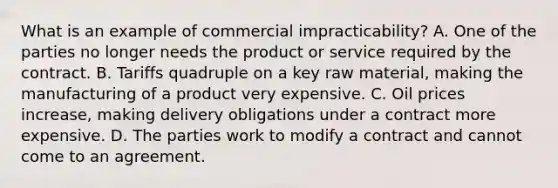 What is an example of commercial impracticability? A. One of the parties no longer needs the product or service required by the contract. B. Tariffs quadruple on a key raw material, making the manufacturing of a product very expensive. C. Oil prices increase, making delivery obligations under a contract more expensive. D. The parties work to modify a contract and cannot come to an agreement.