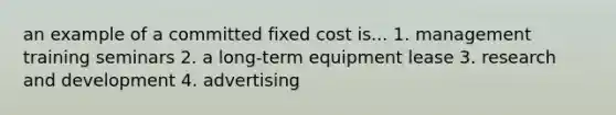 an example of a committed fixed cost is... 1. management training seminars 2. a long-term equipment lease 3. research and development 4. advertising