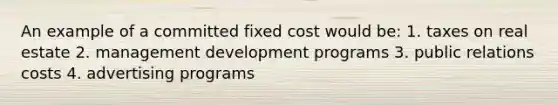 An example of a committed fixed cost would be: 1. taxes on real estate 2. management development programs 3. public relations costs 4. advertising programs