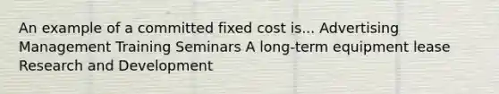 An example of a committed fixed cost is... Advertising Management Training Seminars A long-term equipment lease Research and Development