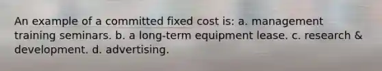 An example of a committed fixed cost is: a. management training seminars. b. a long-term equipment lease. c. research & development. d. advertising.