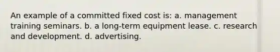 An example of a committed fixed cost is: a. management training seminars. b. a long-term equipment lease. c. research and development. d. advertising.