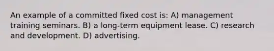 An example of a committed fixed cost is: A) management training seminars. B) a long-term equipment lease. C) research and development. D) advertising.