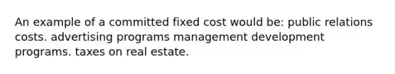 An example of a committed fixed cost would be: public relations costs. advertising programs management development programs. taxes on real estate.