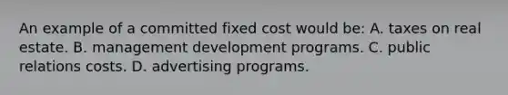 An example of a committed fixed cost would be: A. taxes on real estate. B. management development programs. C. public relations costs. D. advertising programs.