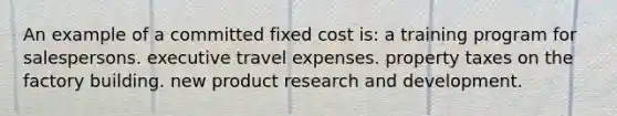 An example of a committed fixed cost is: a training program for salespersons. executive travel expenses. property taxes on the factory building. new product research and development.