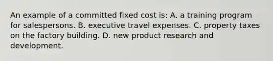 An example of a committed fixed cost is: A. a training program for salespersons. B. executive travel expenses. C. property taxes on the factory building. D. new product research and development.