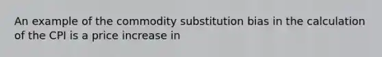 An example of the commodity substitution bias in the calculation of the CPI is a price increase in