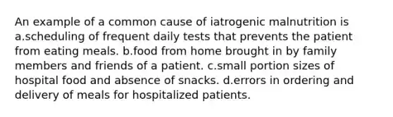 An example of a common cause of iatrogenic malnutrition is a.scheduling of frequent daily tests that prevents the patient from eating meals. b.food from home brought in by family members and friends of a patient. c.small portion sizes of hospital food and absence of snacks. d.errors in ordering and delivery of meals for hospitalized patients.