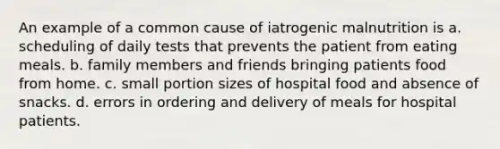 An example of a common cause of iatrogenic malnutrition is a. scheduling of daily tests that prevents the patient from eating meals. b. family members and friends bringing patients food from home. c. small portion sizes of hospital food and absence of snacks. d. errors in ordering and delivery of meals for hospital patients.