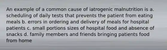 An example of a common cause of iatrogenic malnutrition is a. scheduling of daily tests that prevents the patient from eating meals b. errors in ordering and delivery of meals for hospital patients c. small portions sizes of hospital food and absence of snacks d. family members and friends bringing patients food from home