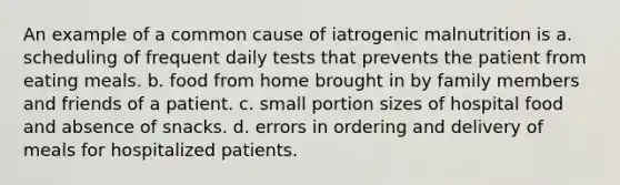 An example of a common cause of iatrogenic malnutrition is a. scheduling of frequent daily tests that prevents the patient from eating meals. b. food from home brought in by family members and friends of a patient. c. small portion sizes of hospital food and absence of snacks. d. errors in ordering and delivery of meals for hospitalized patients.