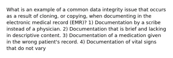 What is an example of a common data integrity issue that occurs as a result of cloning, or copying, when documenting in the electronic medical record (EMR)? 1) Documentation by a scribe instead of a physician. 2) Documentation that is brief and lacking in descriptive content. 3) Documentation of a medication given in the wrong patient's record. 4) Documentation of vital signs that do not vary