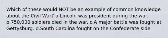 Which of these would NOT be an example of common knowledge about the Civil War? a.Lincoln was president during the war. b.750,000 soldiers died in the war. c.A major battle was fought at Gettysburg. d.South Carolina fought on the Confederate side.