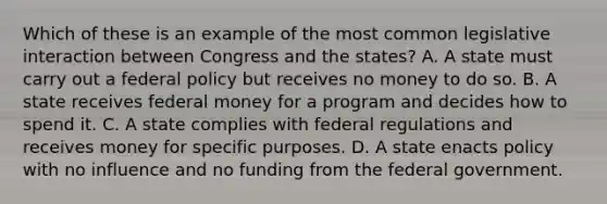 Which of these is an example of the most common legislative interaction between Congress and the states? A. A state must carry out a federal policy but receives no money to do so. B. A state receives federal money for a program and decides how to spend it. C. A state complies with federal regulations and receives money for specific purposes. D. A state enacts policy with no influence and no funding from the federal government.