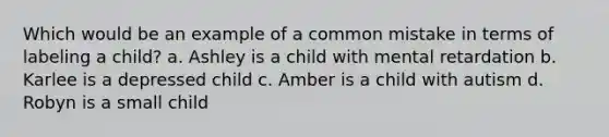 Which would be an example of a common mistake in terms of labeling a child? a. Ashley is a child with mental retardation b. Karlee is a depressed child c. Amber is a child with autism d. Robyn is a small child