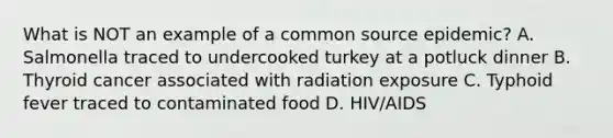 What is NOT an example of a common source epidemic? A. Salmonella traced to undercooked turkey at a potluck dinner B. Thyroid cancer associated with radiation exposure C. Typhoid fever traced to contaminated food D. HIV/AIDS