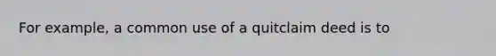 For example, a common use of a quitclaim deed is to