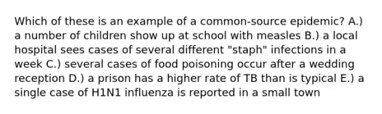 Which of these is an example of a common-source epidemic? A.) a number of children show up at school with measles B.) a local hospital sees cases of several different "staph" infections in a week C.) several cases of food poisoning occur after a wedding reception D.) a prison has a higher rate of TB than is typical E.) a single case of H1N1 influenza is reported in a small town