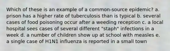 Which of these is an example of a common-source epidemic? a. prison has a higher rate of tuberculosis than is typical b. several cases of food poisoning occur after a weeding reception c. a local hospital sees cases of several different "staph" infections in a week d. a number of children show up at school with measles e. a single case of H1N1 influenza is reported in a small town