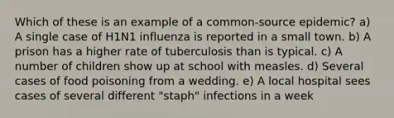 Which of these is an example of a common-source epidemic? a) A single case of H1N1 influenza is reported in a small town. b) A prison has a higher rate of tuberculosis than is typical. c) A number of children show up at school with measles. d) Several cases of food poisoning from a wedding. e) A local hospital sees cases of several different "staph" infections in a week