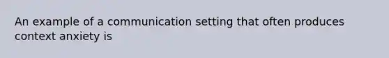 An example of a communication setting that often produces context anxiety is