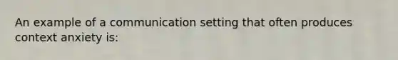 An example of a communication setting that often produces context anxiety is: