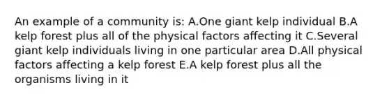 An example of a community is: A.One giant kelp individual B.A kelp forest plus all of the physical factors affecting it C.Several giant kelp individuals living in one particular area D.All physical factors affecting a kelp forest E.A kelp forest plus all the organisms living in it