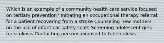 Which is an example of a community health care service focused on tertiary prevention? Initiating an occupational therapy referral for a patient recovering from a stroke Counseling new mothers on the use of infant car safety seats Screening adolescent girls for scoliosis Contacting persons exposed to tuberculosis