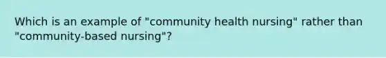 Which is an example of "community health nursing" rather than "community-based nursing"?