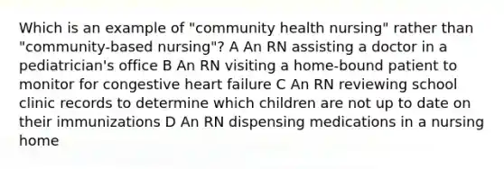 Which is an example of "community health nursing" rather than "community-based nursing"? A An RN assisting a doctor in a pediatrician's office B An RN visiting a home-bound patient to monitor for congestive heart failure C An RN reviewing school clinic records to determine which children are not up to date on their immunizations D An RN dispensing medications in a nursing home